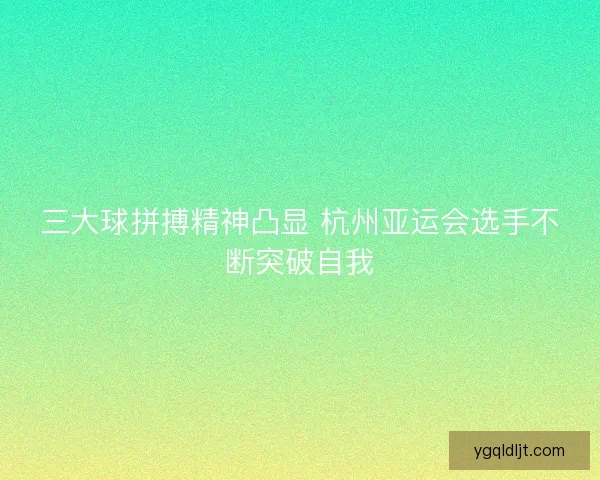 三大球拼搏精神凸显 杭州亚运会选手不断突破自我