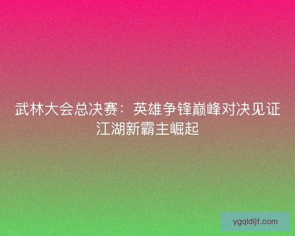武林大会总决赛：英雄争锋巅峰对决见证江湖新霸主崛起