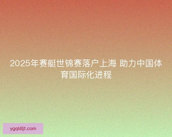 2025年赛艇世锦赛落户上海 助力中国体育国际化进程
