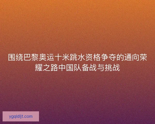 围绕巴黎奥运十米跳水资格争夺的通向荣耀之路中国队备战与挑战