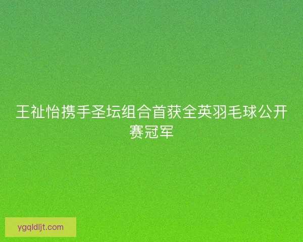 王祉怡携手圣坛组合首获全英羽毛球公开赛冠军 王祉怡携手圣坛组合首获全英羽毛球公开赛冠军