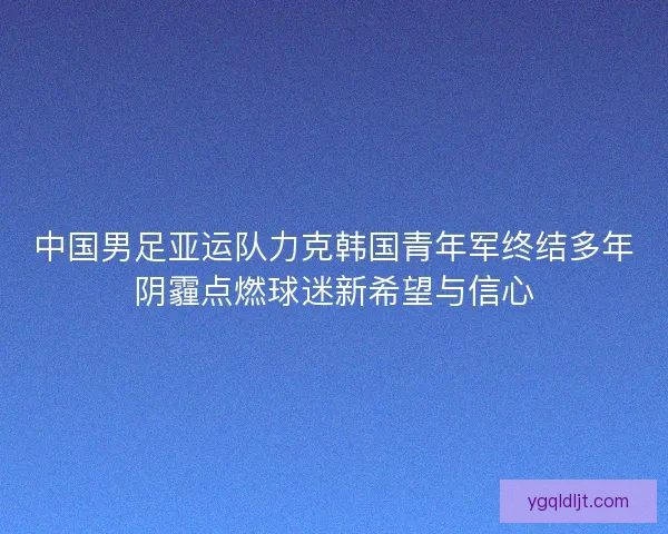 中国男足亚运队力克韩国青年军终结多年阴霾点燃球迷新希望与信心 中国男足亚运队力克韩国青年军终结多年阴霾点燃球迷新希望与信心