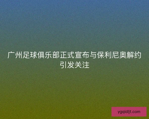 广州足球俱乐部正式宣布与保利尼奥解约引发关注 广州足球俱乐部正式宣布与保利尼奥解约引发关注