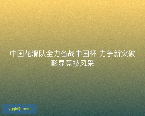 中国花滑队全力备战中国杯 力争新突破彰显竞技风采