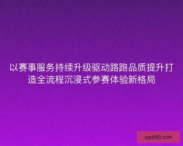 以赛事服务持续升级驱动路跑品质提升打造全流程沉浸式参赛体验新格局 以赛事服务持续升级驱动路跑品质提升打造全流程沉浸式参赛体验新格局