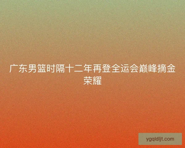 广东男篮时隔十二年再登全运会巅峰摘金荣耀