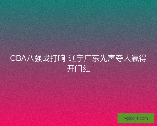 CBA八强战打响 辽宁广东先声夺人赢得开门红