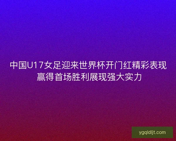 中国U17女足迎来世界杯开门红精彩表现 赢得首场胜利展现强大实力 中国U17女足迎来世界杯开门红精彩表现 赢得首场胜利展现强大实力