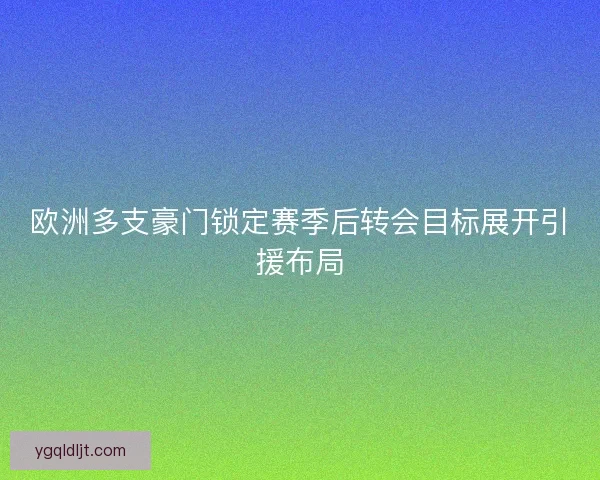 欧洲多支豪门锁定赛季后转会目标展开引援布局