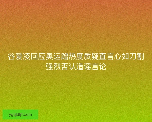 谷爱凌回应奥运蹭热度质疑直言心如刀割强烈否认造谣言论