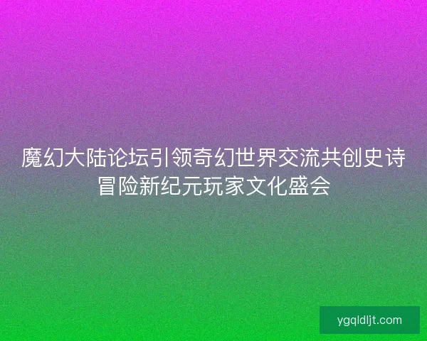 魔幻大陆论坛引领奇幻世界交流共创史诗冒险新纪元玩家文化盛会