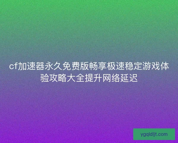 cf加速器永久免费版畅享极速稳定游戏体验攻略大全提升网络延迟