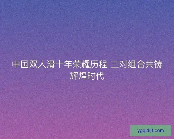 中国双人滑十年荣耀历程 三对组合共铸辉煌时代 中国双人滑十年荣耀历程 三对组合共铸辉煌时代