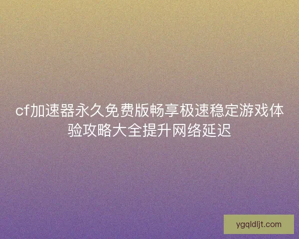 cf加速器永久免费版畅享极速稳定游戏体验攻略大全提升网络延迟 cf加速器永久免费版畅享极速稳定游戏体验攻略大全提升网络延迟