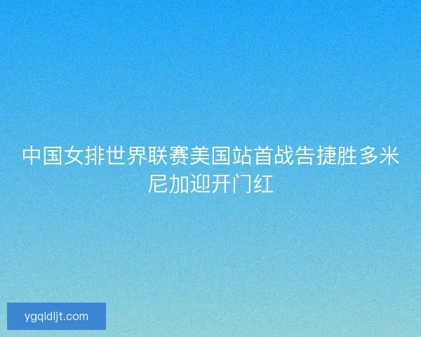 中国女排世界联赛美国站首战告捷胜多米尼加迎开门红