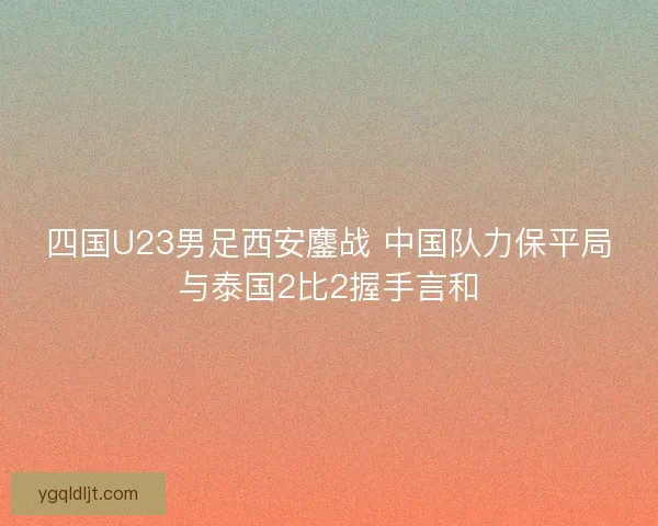 四国U23男足西安鏖战 中国队力保平局与泰国2比2握手言和 四国U23男足西安鏖战 中国队力保平局与泰国2比2握手言和