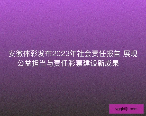 安徽体彩发布2023年社会责任报告 展现公益担当与责任彩票建设新成果 🎯 安徽体彩发布2023年社会责任报告 展现公益担当与责任彩票建设新成果 🎯