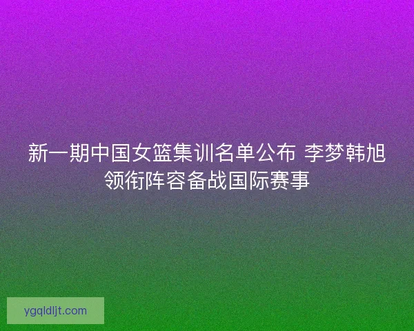 新一期中国女篮集训名单公布 李梦韩旭领衔阵容备战国际赛事 新一期中国女篮集训名单公布 李梦韩旭领衔阵容备战国际赛事