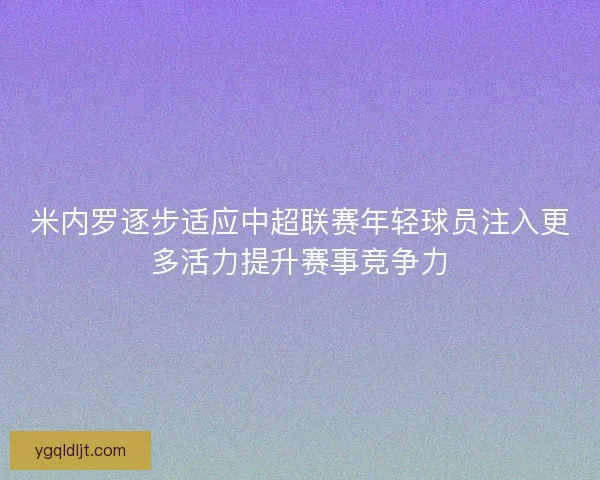 米内罗逐步适应中超联赛年轻球员注入更多活力提升赛事竞争力 米内罗逐步适应中超联赛年轻球员注入更多活力提升赛事竞争力