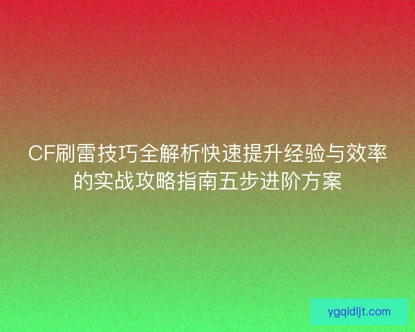 CF刷雷技巧全解析快速提升经验与效率的实战攻略指南五步进阶方案