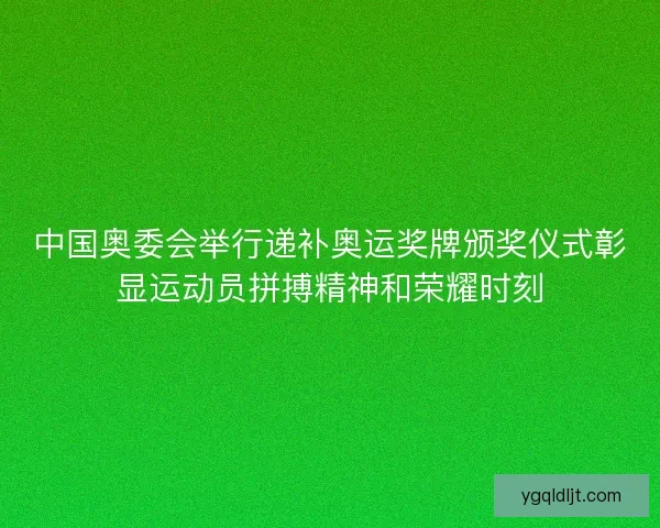 中国奥委会举行递补奥运奖牌颁奖仪式彰显运动员拼搏精神和荣耀时刻