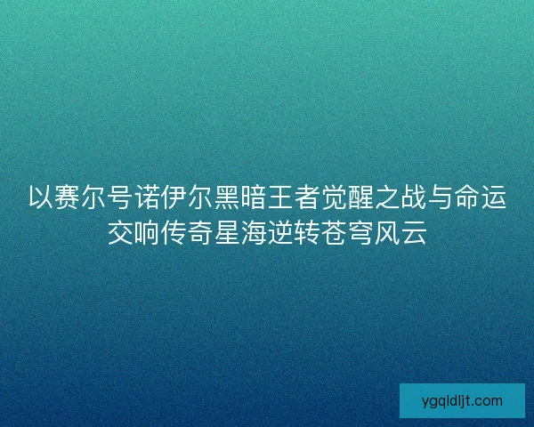 以赛尔号诺伊尔黑暗王者觉醒之战与命运交响传奇星海逆转苍穹风云 以赛尔号诺伊尔黑暗王者觉醒之战与命运交响传奇星海逆转苍穹风云