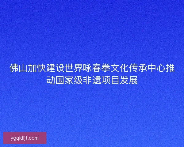 佛山加快建设世界咏春拳文化传承中心推动国家级非遗项目发展 佛山加快建设世界咏春拳文化传承中心推动国家级非遗项目发展