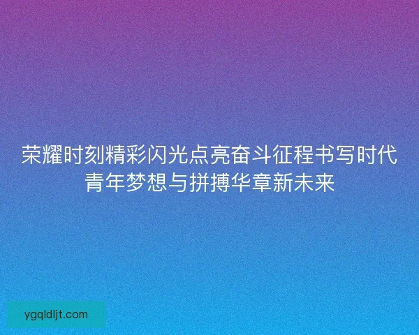 荣耀时刻精彩闪光点亮奋斗征程书写时代青年梦想与拼搏华章新未来