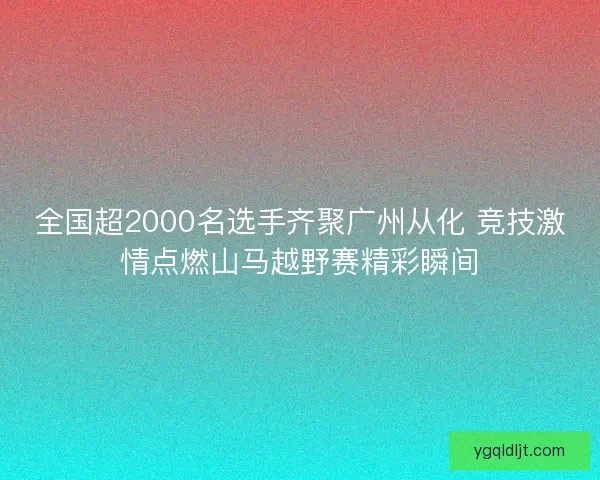 全国超2000名选手齐聚广州从化 竞技激情点燃山马越野赛精彩瞬间 全国超2000名选手齐聚广州从化 竞技激情点燃山马越野赛精彩瞬间