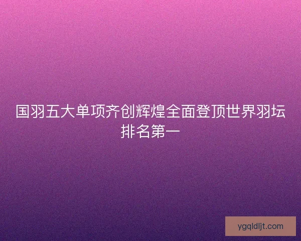 国羽五大单项齐创辉煌全面登顶世界羽坛排名第一 国羽五大单项齐创辉煌全面登顶世界羽坛排名第一