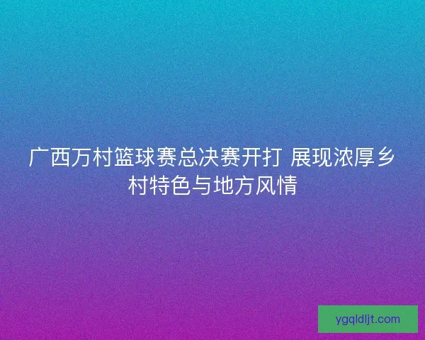 广西万村篮球赛总决赛开打 展现浓厚乡村特色与地方风情 广西万村篮球赛总决赛开打 展现浓厚乡村特色与地方风情